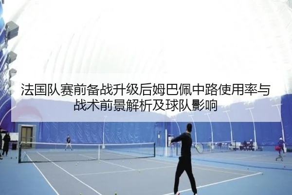 法国队赛前备战升级后姆巴佩中路使用率与战术前景解析及球队影响